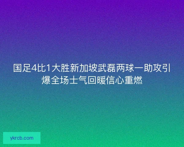 国足4比1大胜新加坡武磊两球一助攻引爆全场士气回暖信心重燃