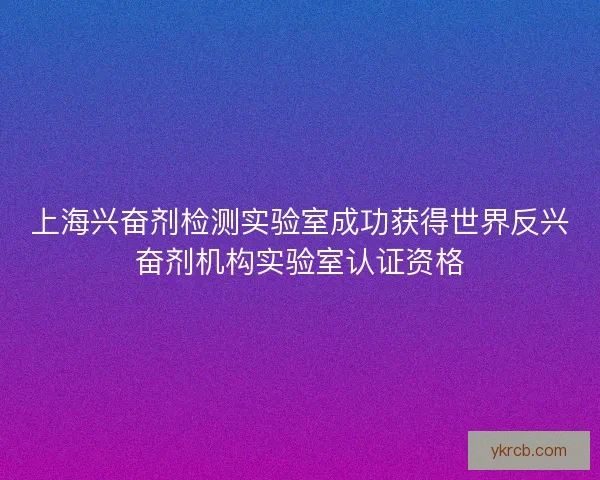 上海兴奋剂检测实验室成功获得世界反兴奋剂机构实验室认证资格