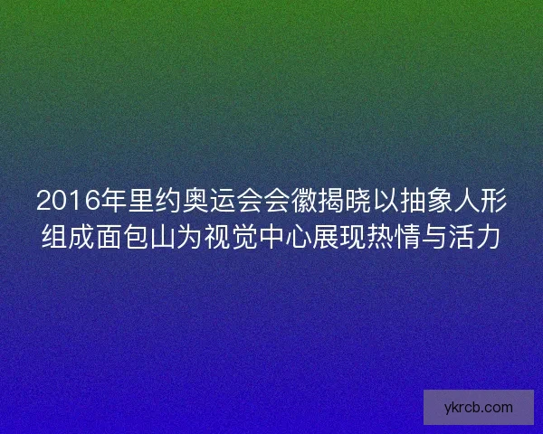 2016年里约奥运会会徽揭晓以抽象人形组成面包山为视觉中心展现热情与活力